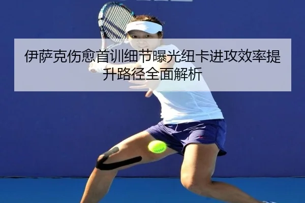 伊萨克伤愈首训细节曝光纽卡进攻效率提升路径全面解析